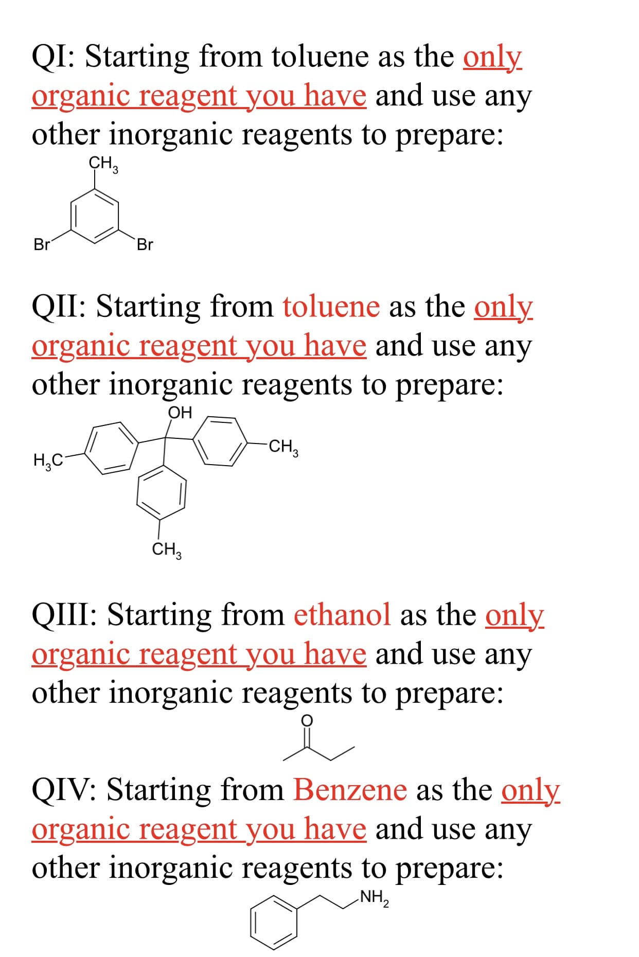 QI: Starting from toluene as the only
organic reagent you have and use any
other inorganic reagents to prepare:
ҫн,
Br
Br
QII: Starting from toluene as the only
organic reagent you have and use any
other inorganic reagents to prepare:
ОН
CH3
Н,С
CH3
QIII: Starting from ethanol as the only
organic reagent you have and use any
other inorganic reagents to prepare:
QIV: Starting from Benzene as the only
organic reagent you have and use any
other inorganic reagents to prepare:
NH,
