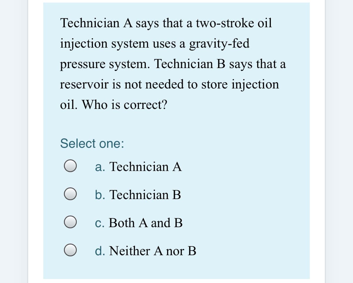 Technician A says that a two-stroke oil
injection system uses a gravity-fed
pressure system. Technician B says that a
reservoir is not needed to store injection
oil. Who is correct?
Select one:
a. Technician A
b. Technician B
c. Both A and B
d. Neither A nor B
