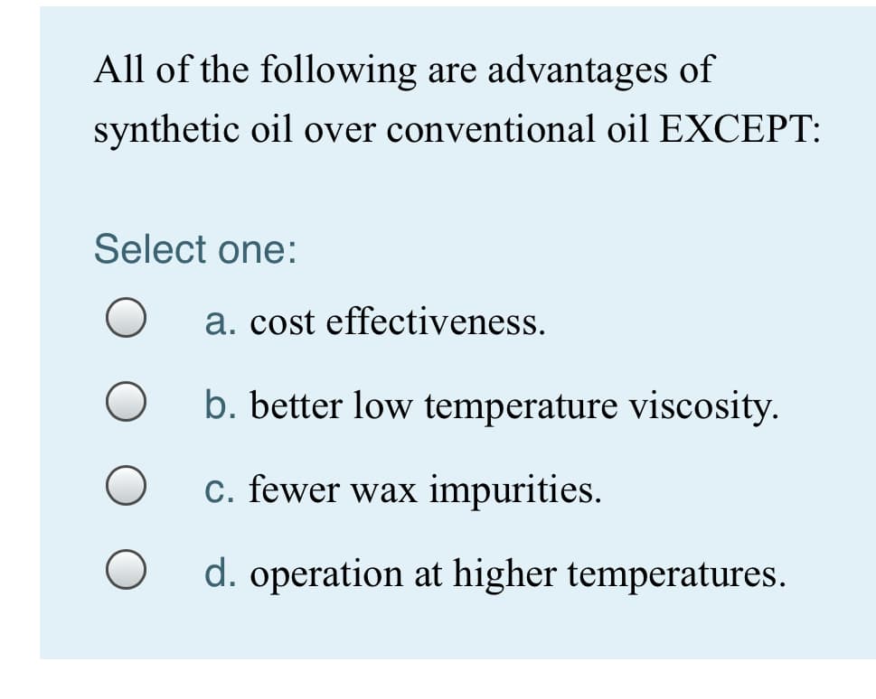 All of the following are advantages of
synthetic oil over conventional oil EXCEPT:
Select one:
a. cost effectiveness.
b. better low temperature viscosity.
c. fewer wax impurities.
d. operation at higher temperatures.
