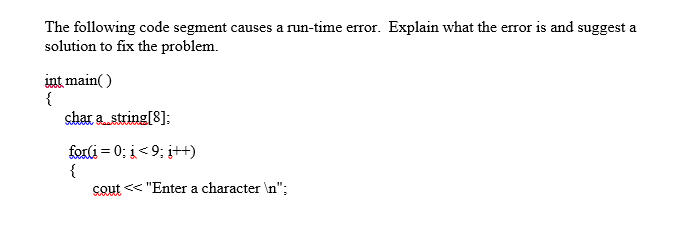 The following code segment causes a run-time error. Explain what the error is and suggest a
solution to fix the problem.
int main( )
{
shar a string[8];
forli = 0; i< 9; i++)
{
cout << "Enter a character \n";
