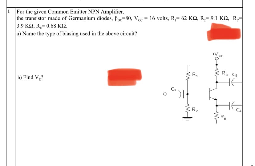 1 For the given Common Emitter NPN Amplifier,
the transistor made of Germanium diodes, Bpc=80, Vcc
3.9 K2, R= 0.68 KQ.
a) Name the type of biasing used in the above circuit?
16 volts , R- 62 ΚΩ, R,-9.1 ΚΩ, R-
=
Rc C3
R,
b) Find VĘ?
R2
RE
