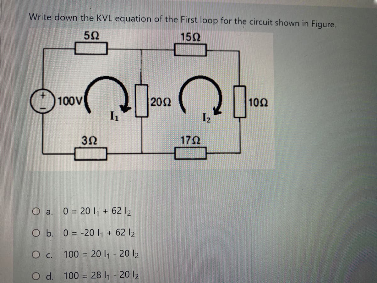 Write down the KVL equation of the First loop for the circuit shown in Figure.
152
100V
20Ω
102
I2
3Ω
172
O a. 0 = 20 1 + 62 l2
O b. 0 = -20 , + 62 l2
O c. 100 = 20 I1 - 20 l2
O d. 100 = 28 I1 - 20 l2
