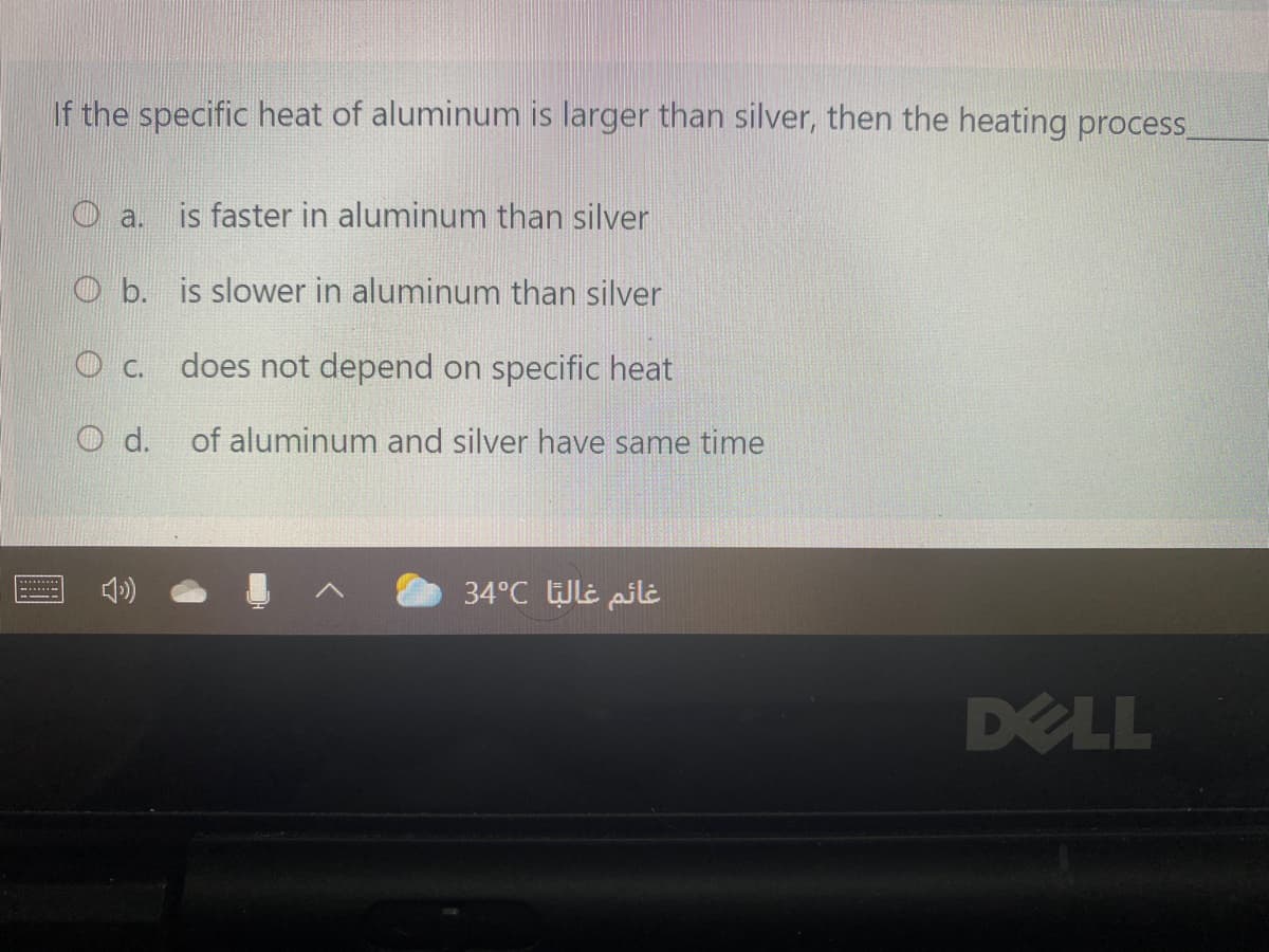 If the specific heat of aluminum is larger than silver, then the heating process
O a.
is faster in aluminum than silver
O b. is slower in aluminum than silver
O c.
does not depend on specific heat
O d.
of aluminum and silver have same time
34°C UlE pili
DELL
