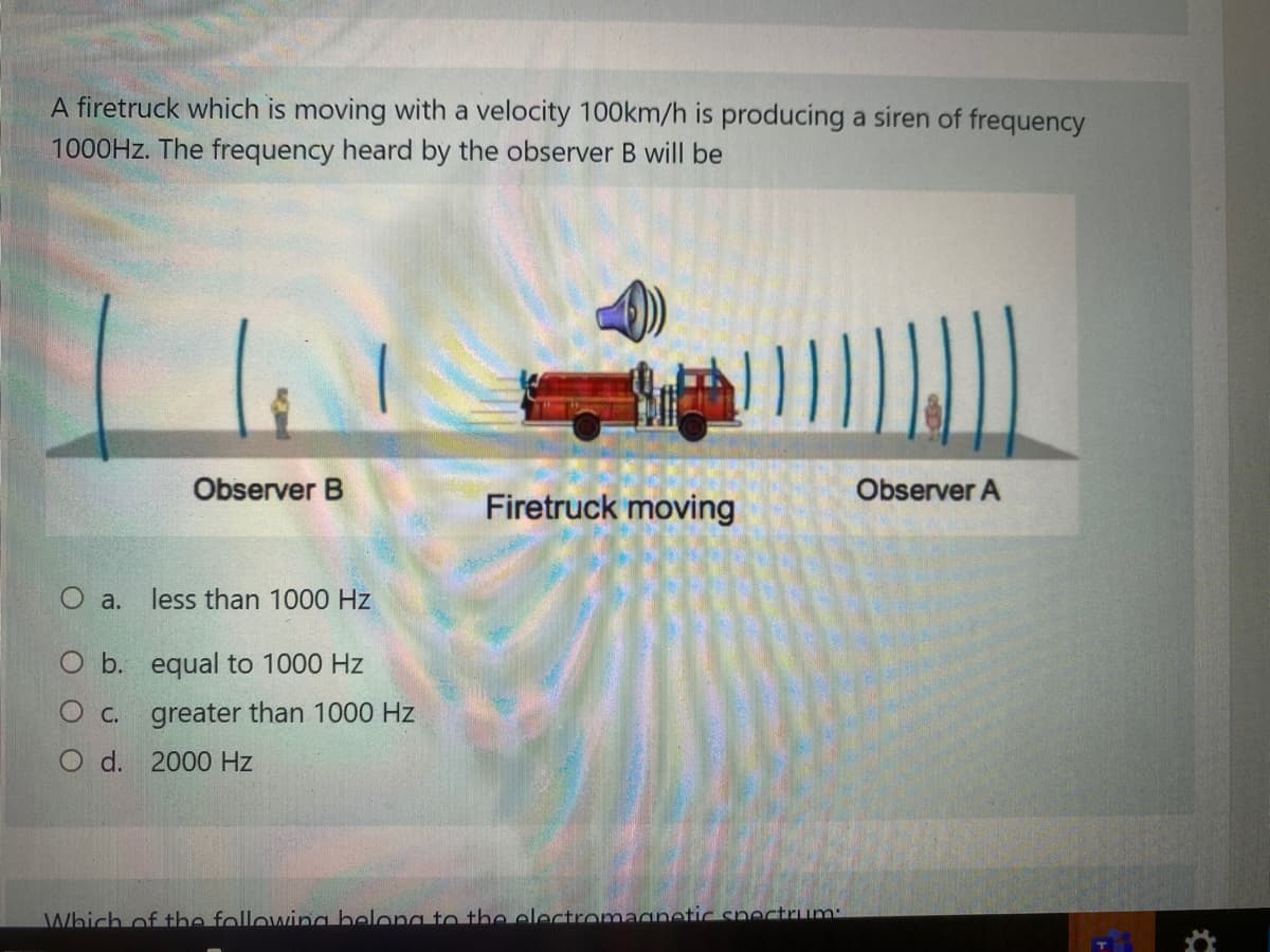 A firetruck which is moving with a velocity 100km/h is producing a siren of frequency
1000HZ. The frequency heard by the observer B will be
Observer B
Observer A
Firetruck moving
O a.
less than 1000 Hz
O b. equal to 1000 Hz
O c. greater than 1000 Hz
O d. 2000 Hz
Which of the following belong to the electromaqnetic spectrum:

