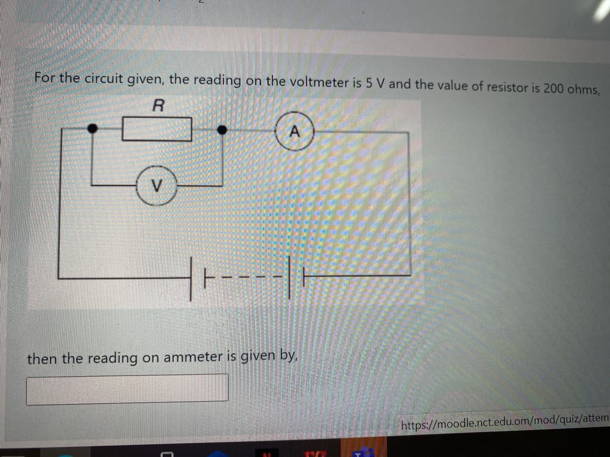 For the circuit given, the reading on the voltmeter is 5 V and the value of resistor is 200 ohms,
R
V
then the reading on ammeter is given by,
https://moodle.nct.edu.om/mod/quiz/attem
