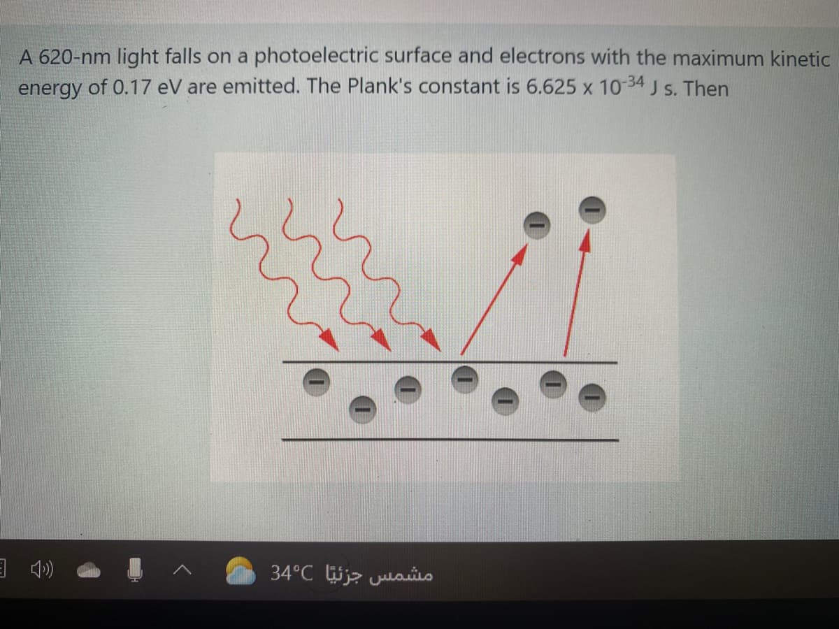 A 620-nm light falls on a photoelectric surface and electrons with the maximum kinetic
energy of 0.17 eV are emitted. The Plank's constant is 6.625 x 10-34 J s. Then
مشمس جزئيًا 34°C
