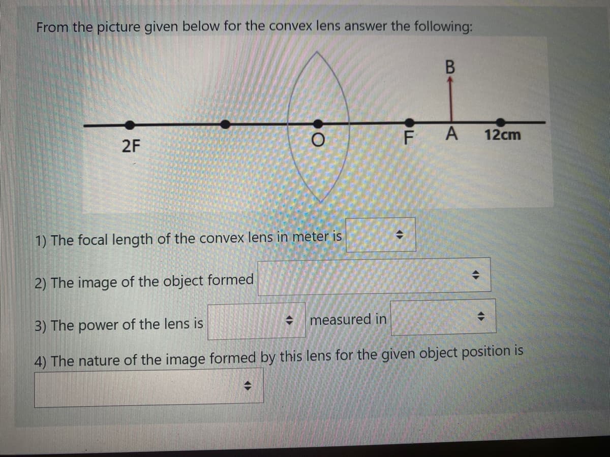 From the picture given below for the convex lens answer the following:
F
12cm
2F
1) The focal length of the convex lens in meter is
2) The image of the object formed
measured in
3) The power of the lens is
4) The nature of the image formed by this lens for the given object position is
B.
A,
