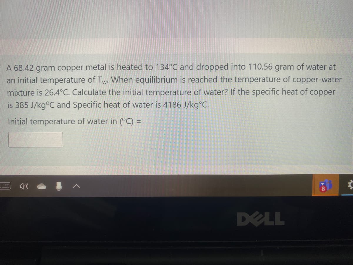 A 68.42 gram copper metal is heated to 134°C and dropped into 110.56 gram of water at
an initial temperature of Tw. When equilibrium is reached the temperature of copper-water
mixture is 26.4°C. Calculate the initial temperature of water? If the specific heat of copper
is 385 J/kg°C and Specific heat of water is 4186 J/kg°C.
Initial temperature of water in (°C) =
******
DELL
