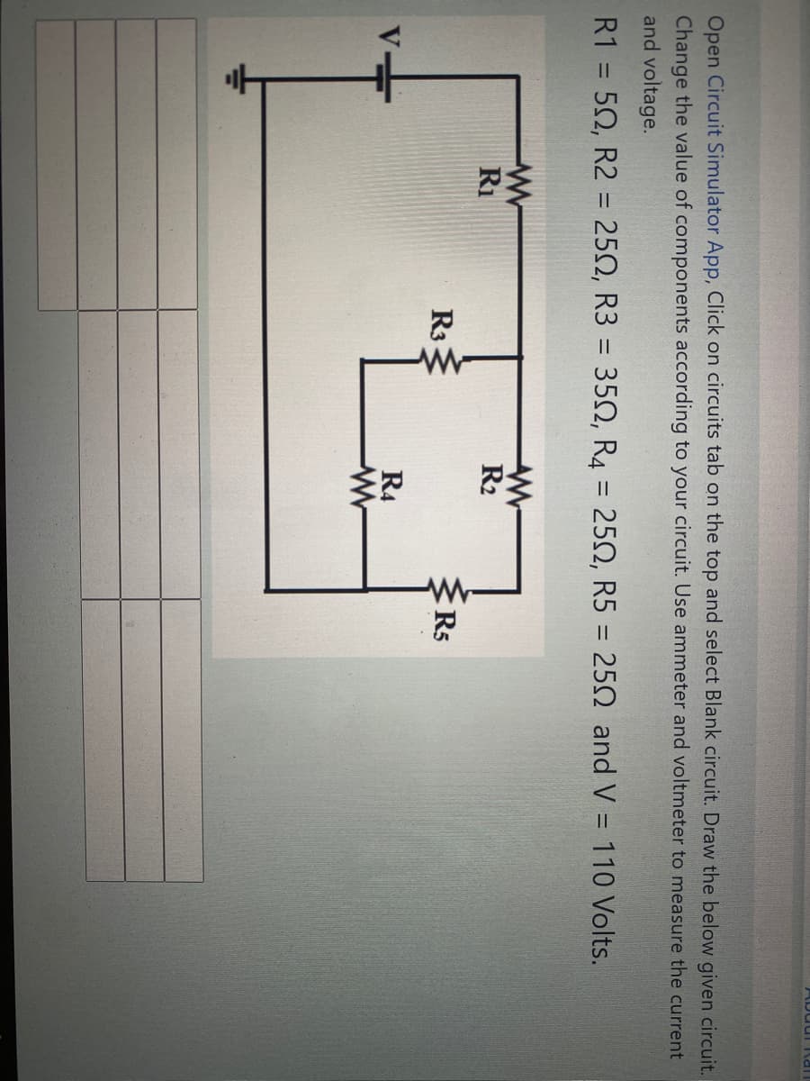 ADudi \an
Open Circuit Simulator App, Click on circuits tab on the top and select Blank circuit. Draw the below given circuit.
Change the value of components according to your circuit. Use ammeter and voltmeter to measure the current
and voltage.
R1 = 50, R2 = 250, R3 = 35N, R4 = 252, R5 = 252 and V = 110 Volts.
%3D
%3D
%3D
Ri
R2
R3
R5
R4
