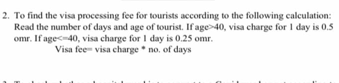 2. To find the visa processing fee for tourists according to the following calculation:
Read the number of days and age of tourist. If age>40, visa charge for 1 day is 0.5
omr. If age<=40, visa charge for 1 day is 0.25 omr.
Visa fee= visa charge * no. of days
