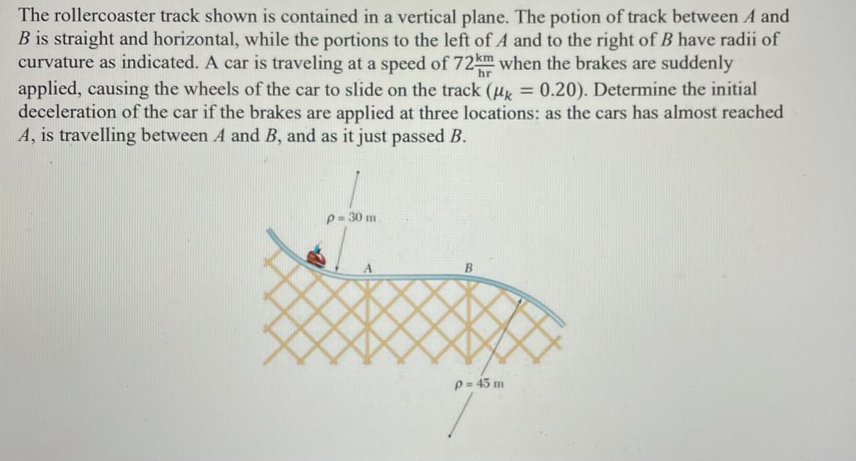 The rollercoaster track shown is contained in a vertical plane. The potion of track between A and
B is straight and horizontal, while the portions to the left of A and to the right of B have radii of
curvature as indicated. A car is traveling at a speed of 72km when the brakes are suddenly
applied, causing the wheels of the car to slide on the track (ux = 0.20). Determine the initial
deceleration of the car if the brakes are applied at three locations: as the cars has almost reached
A, is travelling between A and B, and as it just passed B.
hr
p = 30 m
A
B
p = 45 m
