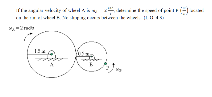 If the angular velocity of wheel A is wa = 2ad, determine the speed of point P () located
S
on the rim of wheel B. No slipping occurs between the wheels. (L.O. 4.3)
Wa =2 rad/s
(0.5m
1.5 m
A
B
P
WB
