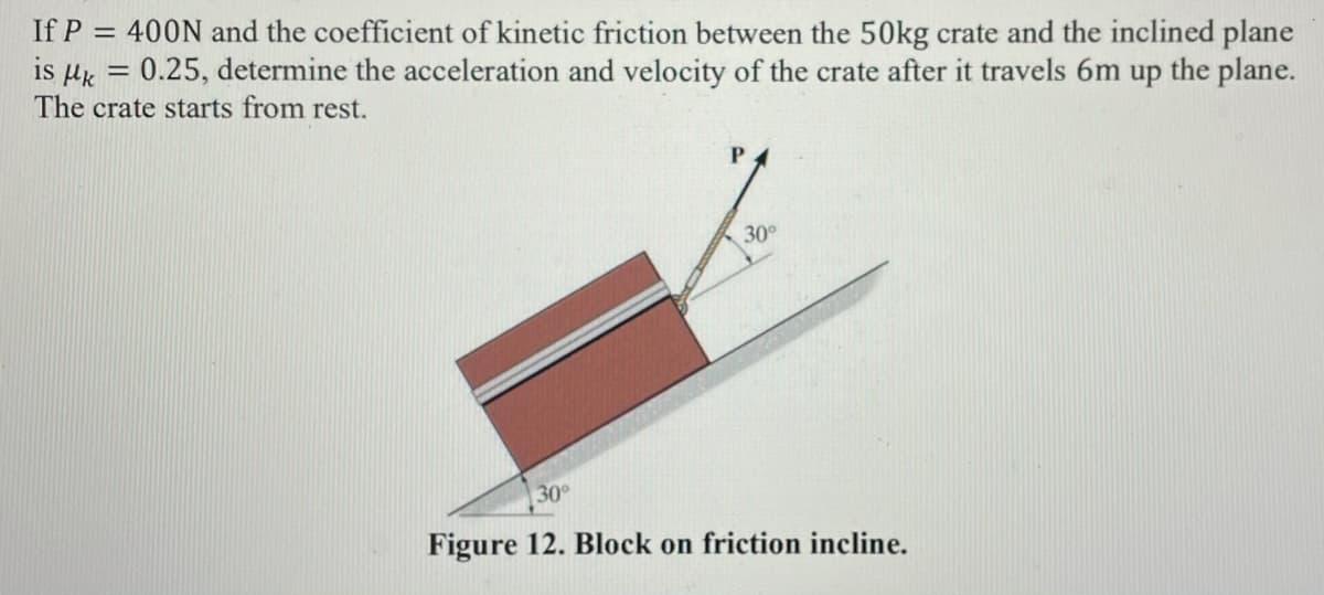 If P = 400N and the coefficient of kinetic friction between the 50kg crate and the inclined plane
is µk
The crate starts from rest.
0.25, determine the acceleration and velocity of the crate after it travels 6m up the plane.
%3D
30°
30
Figure 12. Block on friction incline.
