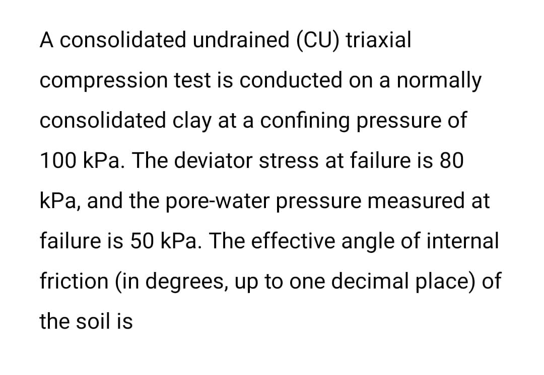 A consolidated undrained (CU) triaxial
compression test is conducted on a normally
consolidated clay at a confining pressure of
100 kPa. The deviator stress at failure is 80
kPa, and the pore-water pressure measured at
failure is 50 kPa. The effective angle of internal
friction (in degrees, up to one decimal place) of
the soil is
