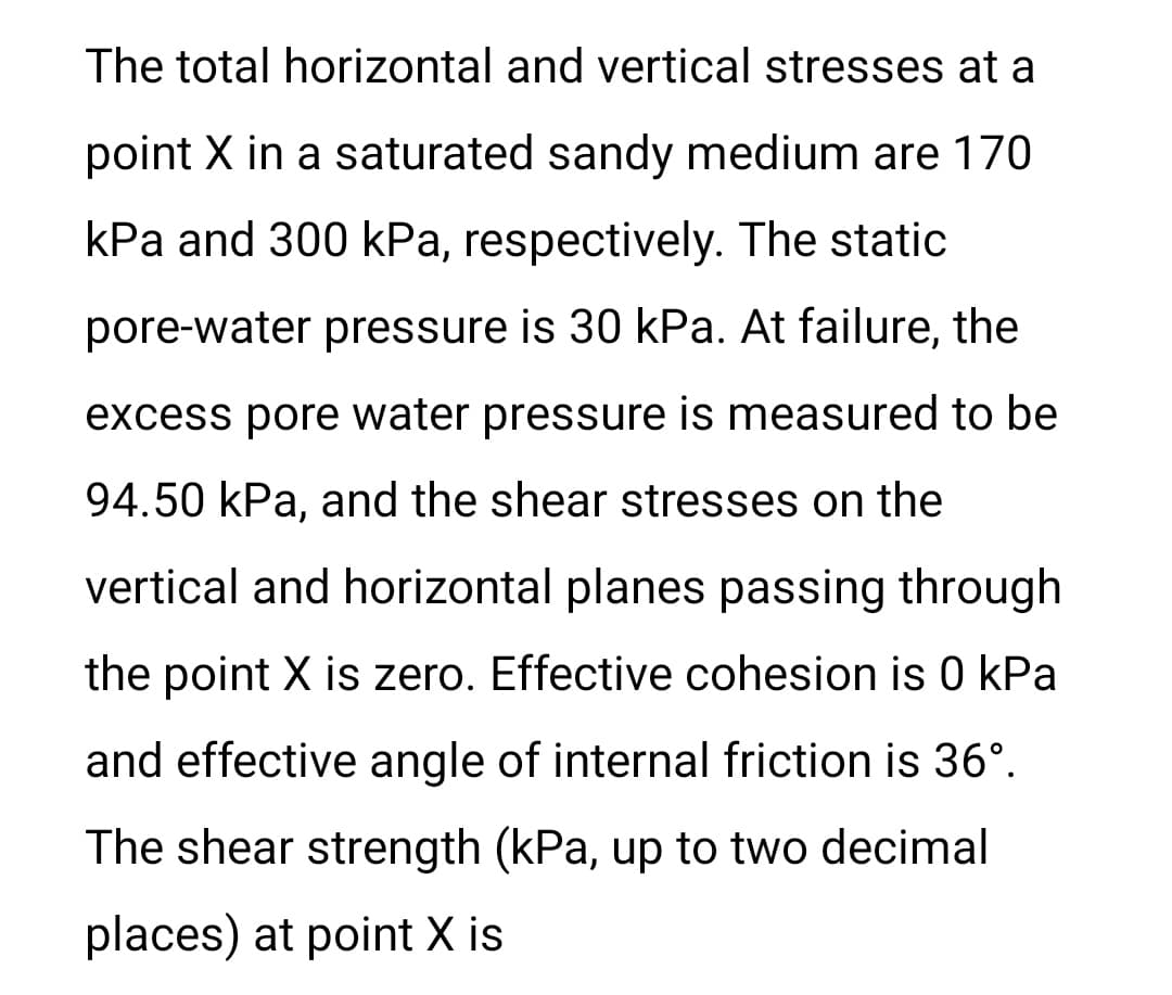 The total horizontal and vertical stresses at a
point X in a saturated sandy medium are 170
kPa and 300 kPa, respectively. The static
pore-water pressure is 30 kPa. At failure, the
excess pore water pressure is measured to be
94.50 kPa, and the shear stresses on the
vertical and horizontal planes passing through
the point X is zero. Effective cohesion is 0 kPa
and effective angle of internal friction is 36°.
The shear strength (kPa, up to two decimal
places) at point X is
