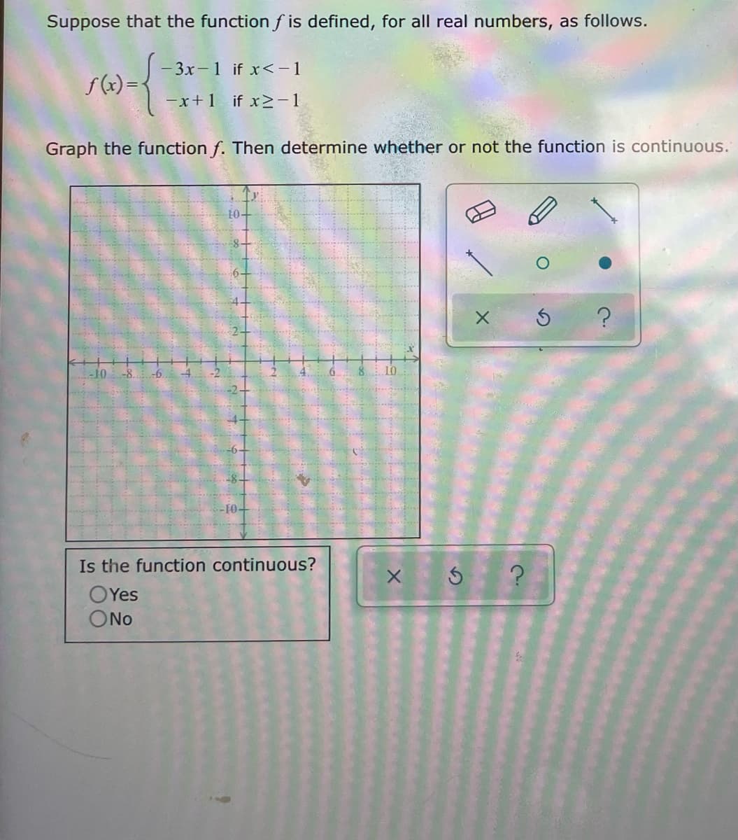 Suppose that the function f is defined, for all real numbers, as follows.
- 3x-1 if x<-1
f(x) =
-x+1 if x>-1
Graph the function f. Then determine whether or not the function is continuous.
10-
6-
Is the function continuous?
OYes
ONo
