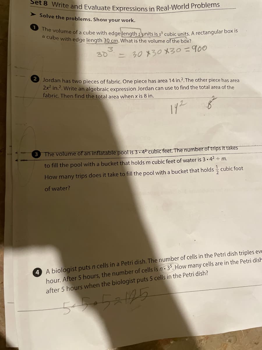 Set 8 Write and Evaluate Expressions in Real-World Problems
1 The volume of a cube with edgellength s\units is s³ cubic units. A rectangular box is
Solve the problems. Show your work.
a cube with edge length 30 cm. What is the volume of the box?
3.
30
= 30 x30 X30=900
Jordan has two pieces of fabric. One piece has area 14 in.?. The other piece has area
2x in.2. Write an algebraic expression Jordan can use to find the total area of the
fabric. Then find the total area when x is 8 in.
192
3
The volume of an inflatable pool is 3 . 42 cubic feet. The number of trips it takes
to fill the pool with a bucket that holdsm cubic feet of water is 3 · 42 ÷ m.
How many trips does it take to fill the pool with a bucket that holds - cubic foot
of water?
4 A biologist puts n cells in a Petri dish. The number of cells in the Petri dish triples eve
hour. After 5 hours, the number of cells is n• 3°. How many cells are in the Petri dish
after 5 hours when the biologist puts 5 cells in the Petri dish?
