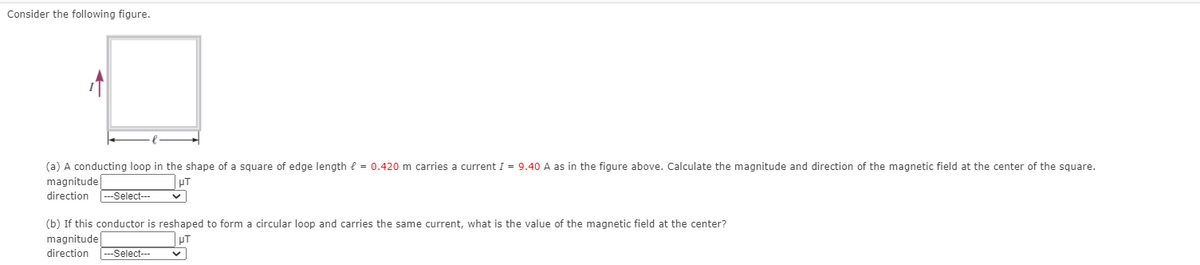 Consider the following figure.
(a) A conducting loop in the shape of a square of edge length e = 0.420 m carries a current I = 9.40 A as in the figure above. Calculate the magnitude and direction of the magnetic field at the center of the square.
magnitude
direction
-Select---
(b) If this conductor is reshaped to form a circular loop and carries the same current, what is the value of the magnetic field at the center?
magnitude
direction -Select---
