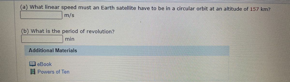 (a) What linear speed must an Earth satellite have to be in a circular orbit at an altitude of 157 km?
m/s
(b) What is the period of revolution?
min
Additional Materials
eBook
3 Powers of Ten
