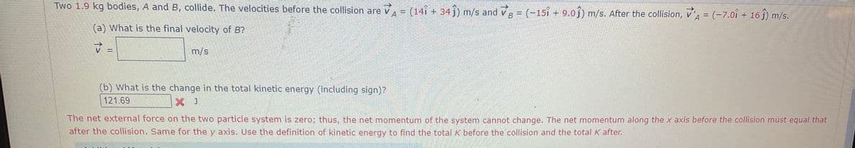 Two 1.9 kg bodies, A and B, collide. The velocities before the collision are v
A= (14î + 34 j) m/s and v = (-15î + 9.0j) m/s. After the collision, v = (-7.oî + 16 j) m/s.
(a) What is the final velocity of B?
m/s
(b) What is the change in the total kinetic energy (including sign)?
121.69
J
The net external force on the two particle system is zero; thus, the net momentum of the system cannot change. The net momentum along the x axis before the collision must equal that
after the collision. Same for the y axis. Use the definition of kinetic energy to find the total K before the collision and the total K after.
