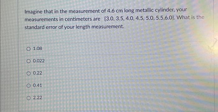 Imagine that in the measurement of 4.6 cm long metallic cylinder, your
measurements in centimeters are (3.0, 3.5, 4.0, 4.5, 5.0, 5.5,6.0). What is the
standard error of your length measurement.
O 1.08
O 0.022
O 0.22
O 0.41
O2.22