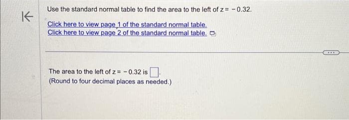K
Use the standard normal table to find the area to the left of z= -0.32.
Click here to view page 1 of the standard normal table.
Click here to view page 2 of the standard normal table.
The area to the left of z= -0.32 is
(Round to four decimal places as needed.)
...