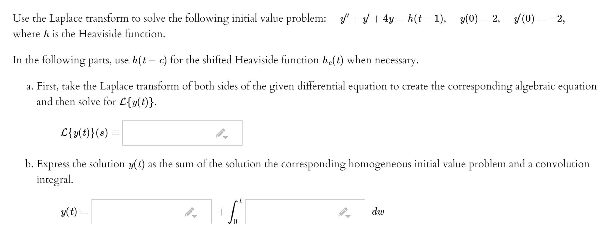 Use the Laplace transform to solve the following initial value problem: " +/ + 4y = h(t – 1),
where h is the Heaviside function.
In the following parts, use h(t – c) for the shifted Heaviside function h(t) when necessary.
a. First, take the Laplace transform of both sides of the given differential equation to create the corresponding algebraic equation
and then solve for L{y(t)}.
L{y(t)}(s) =
b. Express the solution y(t) as the sum of the solution the corresponding homogeneous initial value problem and a convolution
integral.
y(t) =
dw
