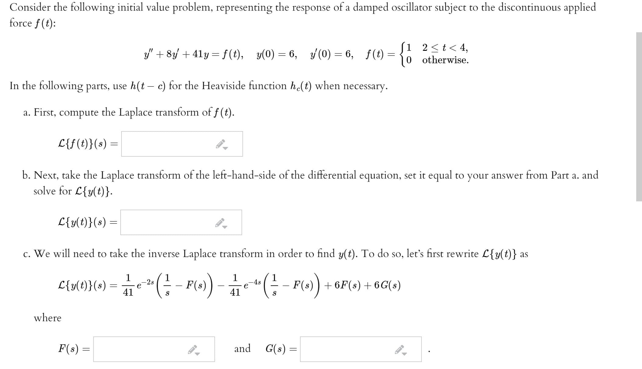 Consider the following initial value problem, representing the response of a damped oscillator subject to the discontinuous applied
force f (t):
S1 2<t< 4,
0 otherwise.
3y" + 8 + 41y = f(t), y(0) = 6, (0) = 6, f(t) =
In the following parts, use h(t c) for the Heaviside function h(t) when necessary.
a. First, compute the Laplace transform of f (t).
L{f(t)}(s) =
b. Next, take the Laplace transform of the left-hand-side of the differential equation, set it equal to your answer from Part a. and
solve for L{y(t)}.
L{y(t)}(s) =
c. We will need to take the inverse Laplace transform in order to find y(t). To do so, let's first rewrite L{y(t)} as
*(;- P() -(:- P) + 6P(0) + 6G(»)
-2s
-4s
L{y(t)}(s) =
41
F(s)
41
where
F(s) =
and G(s) =
