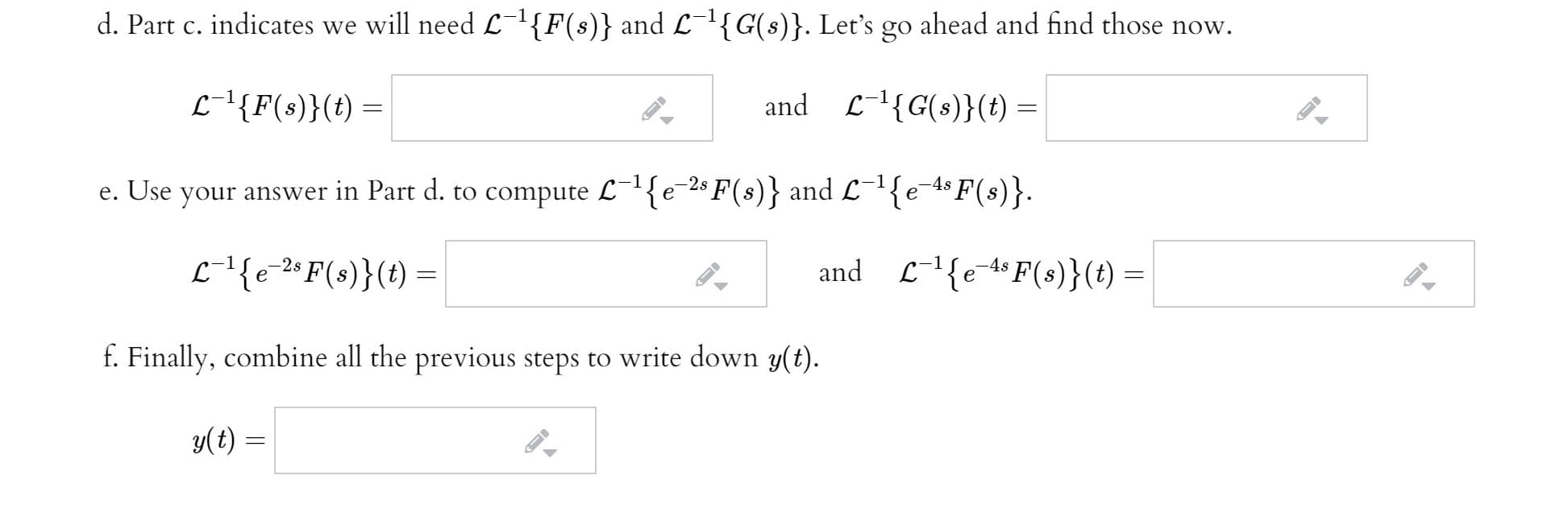 d. Part c. indicates we will need L{F(s)} and L{G(s)}. Let's go ahead and find those now.
-1
L-'{F(s)}(t) =
and L-{G(s)}(t) =
e. Use
your answer in Part d. to compute L¯'{e-2$ F(s)} and L¬1{e-4$ F(s)}.
L-l{e-"F(s)}(t) =
and
L{e-*F(s)}(t) =
f. Finally, combine all the previous steps to write down y(t).
y(t) =
