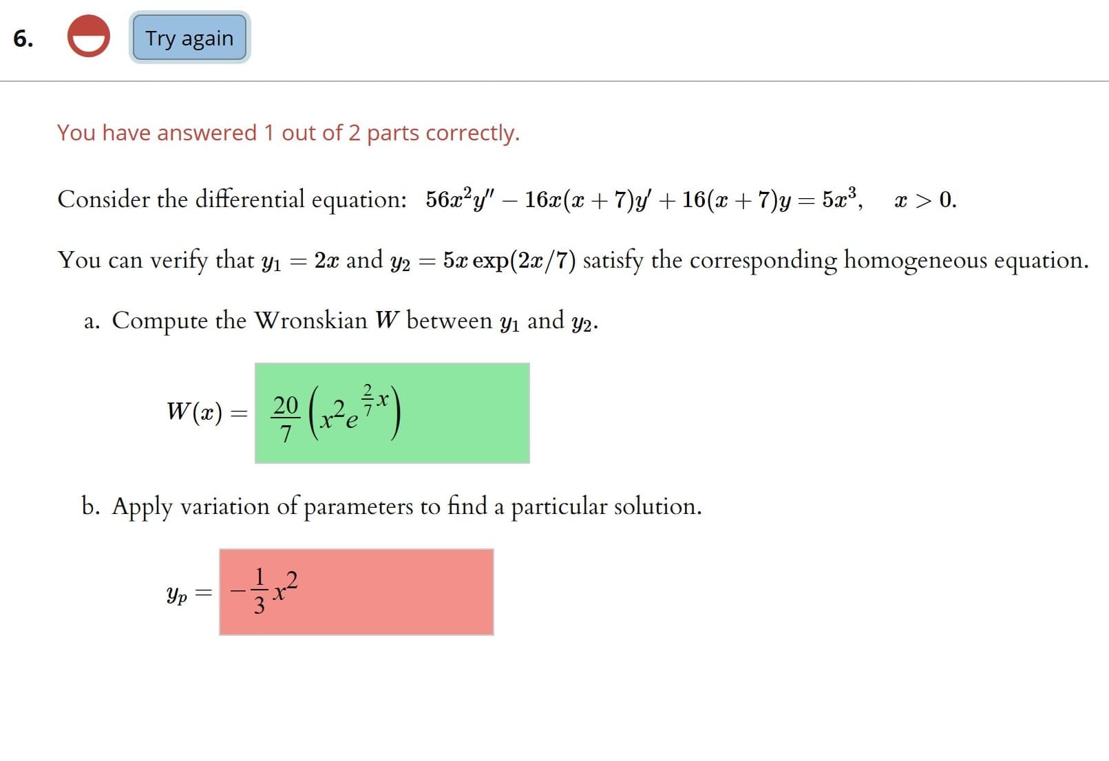 6.
Try again
You have answered 1 out of 2 parts correctly.
Consider the differential equation: 56x?y" – 16x(x + 7)y + 16(x + 7)y = 5x³,
x > 0.
You can verify that y1 = 2x and y2 =
5x exp(2x/7) satisfy the corresponding homogeneous equation.
a. Compute the Wronskian W between
Y1
and
Y2.
W (x) = 20
b. Apply variation of parameters to find a particular solution.
Ур
3
