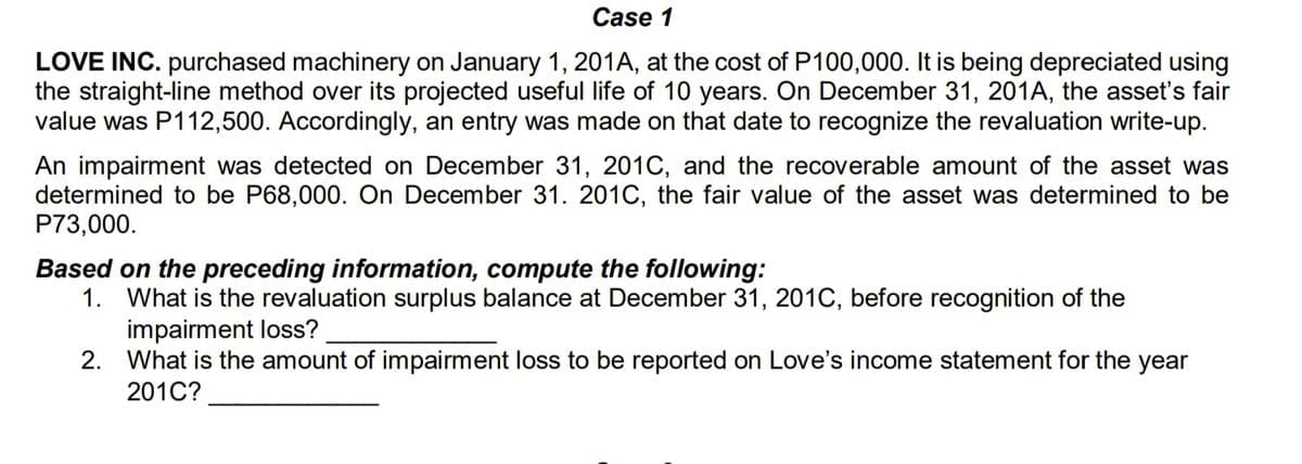 Case 1
LOVE INC. purchased machinery on January 1, 201A, at the cost of P100,000. It is being depreciated using
the straight-line method over its projected useful life of 10 years. On December 31, 201A, the asset's fair
value was P112,500. Accordingly, an entry was made on that date to recognize the revaluation write-up.
An impairment was detected on December 31, 201C, and the recoverable amount of the asset was
determined to be P68,000. On December 31. 201C, the fair value of the asset was determined to be
P73,000.
Based on the preceding information, compute the following:
1. What is the revaluation surplus balance at December 31, 201C, before recognition of the
impairment loss?
2. What is the amount of impairment loss to be reported on Love's income statement for the year
201C?
