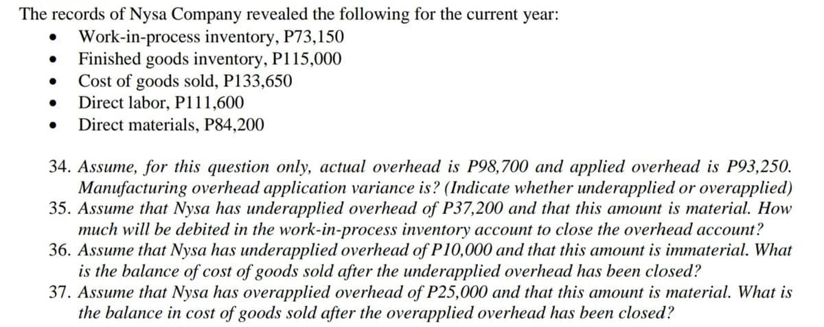 The records of Nysa Company revealed the following for the current year:
Work-in-process inventory, P73,150
Finished goods inventory, P115,000
Cost of goods sold, P133,650
Direct labor, P111,600
Direct materials, P84,200
34. Assume, for this question only, actual overhead is P98,700 and applied overhead is P93,250.
Manufacturing overhead application variance is? (Indicate whether underapplied or overapplied)
35. Assume that Nysa has underapplied overhead of P37,200 and that this amount is material. How
much will be debited in the work-in-process inventory account to close the overhead account?
36. Assume that Nysa has underapplied overhead of P10,000 and that this amount is immaterial. What
is the balance of cost of goods sold after the underapplied overhead has been closed?
37. Assume that Nysa has overapplied overhead of P25,000 and that this amount is material. What is
the balance in cost of goods sold after the overapplied overhead has been closed?
