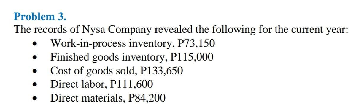 Problem 3.
The records of Nysa Company revealed the following for the current year:
Work-in-process inventory, P73,150
Finished goods inventory, P115,000
Cost of goods sold, P133,650
Direct labor, P111,600
Direct materials, P84,200
