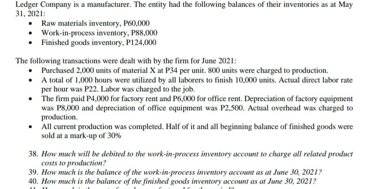 Ledger Company is a manufacturer. The entity had the following balances of their inventories as at May
31, 2021:
Raw materials inventory, P60,000
Work-in-process inventory, P88,000
Finished goods inventory, P124,000
The following transactions were dealt with by the firm for June 2021:
Purchased 2,000 units of material X at P34 per unit. 800 units were charged to production.
A total of 1,000 hours were utilized by all laborers to finish 10,000 units. Actual direct labor rate
per hour was P22. Labor was charged to the job.
The firm paid P4,000 for factory rent and P6,000 for office rent. Depreciation of factory equipment
was P8,000 and depreciation of office equipment was P2,500. Actual overhead was charged to
production.
All current production was completed. Half of it and all beginning balance of finished goods were
sold at a mark-up of 30%
38. How much will be debited to the work-in-process inventory account to charge all related product
costs to production?
39. How much is the balance of the work-in-process inventory account as at June 30, 2021?
40. How much is the balance of the finished goods inventory account as at June 30, 2021?
11
