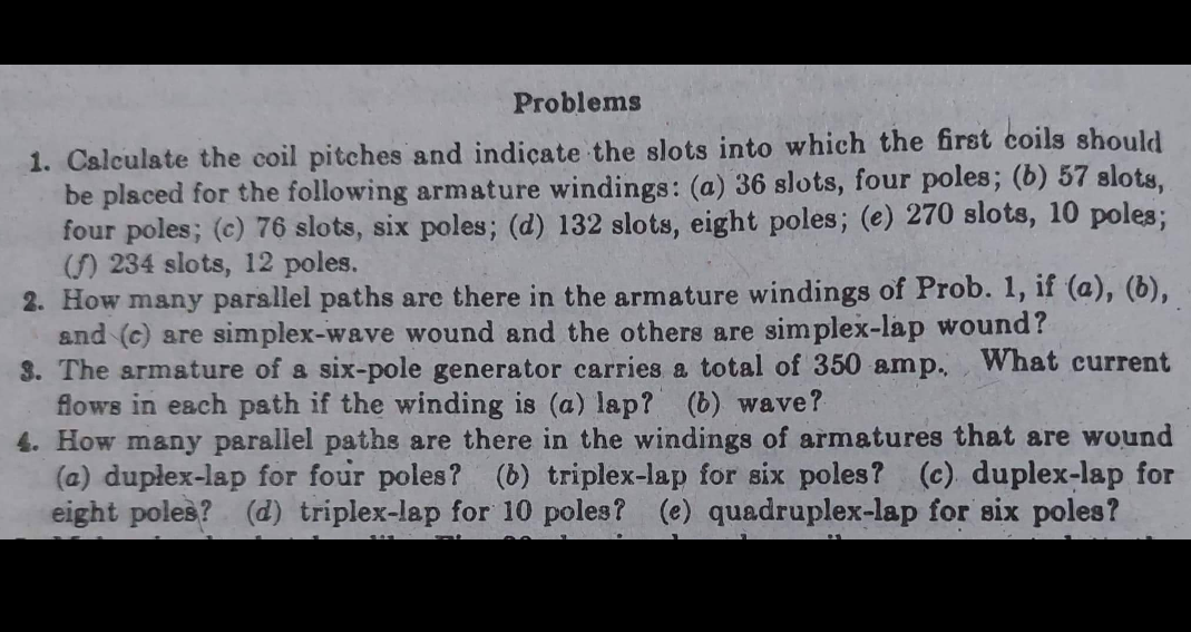 Problems
1. Calculate the coil pitches and indicate the slots into which the first coils should
be placed for the following armature windings: (a) 36 slots, four poles; (b) 57 slots,
four poles; (c) 76 slots, six poles; (d) 132 slots, eight poles; (e) 270 slots, 10 poles;
(f) 234 slots, 12 poles.
2. How many parallel paths are there in the armature windings of Prob. 1, if (a), (b),
and (c) are simplex-wave wound and the others are simplex-lap wound?
3. The armature of a six-pole generator carries a total of 350 amp. What current
flows in each path if the winding is (a) lap? (b) wave?
4. How many parallel paths are there in the windings of armatures that are wound
(a) duplex-lap for four poles? (b) triplex-lap for six poles? (c) duplex-lap for
eight poles? (d) triplex-lap for 10 poles? (e) quadruplex-lap for six poles?