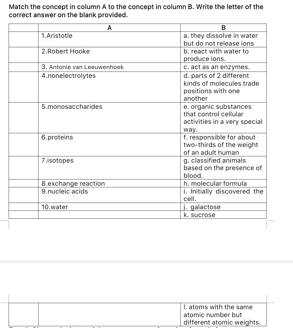 Match the concept in column A to the concept in column B. Write the letter of the
correct answer on the blank provided.
A
В
a. they dissolve in water
but do not release ions
1.Aristotle
2.Robert Hooke
b. react with water to
produce ions.
c. act as an enzymes.
3. Antonie van Leeuwenhoek
d. parts of 2 different
kinds of molecules trade
4.nonelectrolytes
positions with one
another
e. organic substances
that control cellular
5.monosaccharides
activities in a very special
way.
f. responsible for about
two-thirds of the weight
of an adult human
g. classified animals
based on the presence of
blood.
h. molecular formula
i. Initially discovered the
cell.
6.proteins
7.isotopes
8.exchange reaction
9.nucleic acids
j. galactose
k. sucrose
10.water
I. atoms with the same
atomic number but
different atomic weights.
