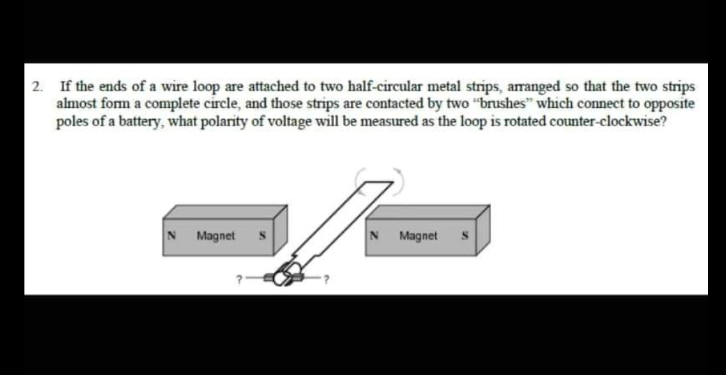 2.
If the ends of a wire loop are attached to two half-circular metal strips, arranged so that the two strips
almost form a complete circle, and those strips are contacted by two "brushes" which connect to opposite
poles of a battery, what polarity of voltage will be measured as the loop is rotated counter-clockwise?
N Magnet
N
Magnet
S