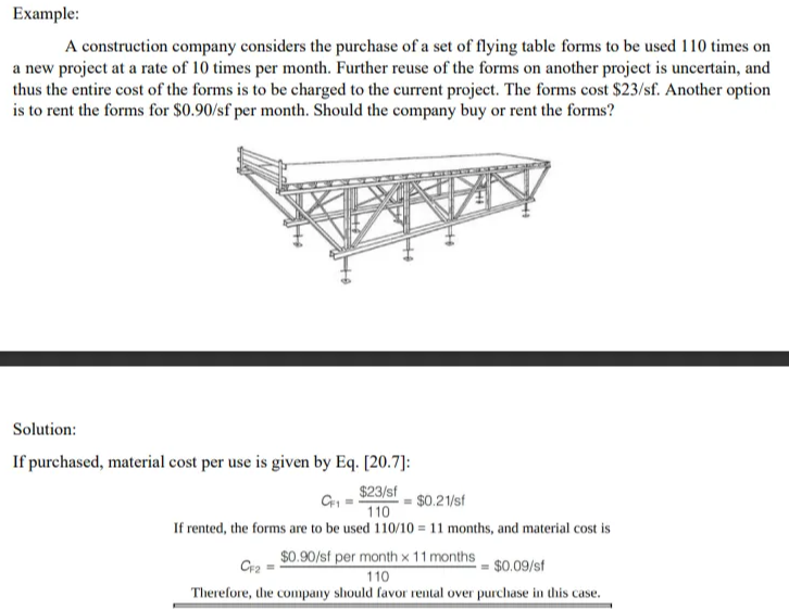Example:
A construction company considers the purchase of a set of flying table forms to be used 110 times on
a new project at a rate of 10 times per month. Further reuse of the forms on another project is uncertain, and
thus the entire cost of the forms is to be charged to the current project. The forms cost $23/sf. Another option
is to rent the forms for $0.90/sf per month. Should the company buy or rent the forms?
Solution:
If purchased, material cost per use is given by Eq. [20.7]:
$23/sf
$0.21/sf
110
If rented, the forms are to be used 110/10 = 11 months, and material cost is
$0.90/sf per month x 11 months
Cr2 =
= $0.09/sf
110
Therefore, the company should favor rental over purchase in this case.
