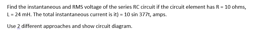 Find the instantaneous and RMS voltage of the series RC circuit if the circuit element has R = 10 ohms,
L = 24 mH. The total instantaneous current is it) = 10 sin 377t, amps.
Use 2 different approaches and show circuit diagram.