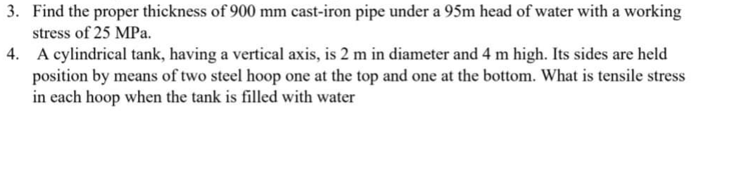 3. Find the proper thickness of 900 mm cast-iron pipe under a 95m head of water with a working
stress of 25 MPa.
4. A cylindrical tank, having a vertical axis, is 2 m in diameter and 4 m high. Its sides are held
position by means of two steel hoop one at the top and one at the bottom. What is tensile stress
in each hoop when the tank is filled with water