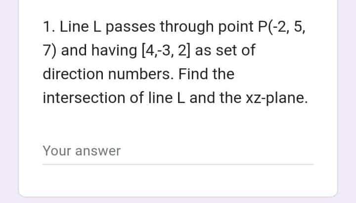 1. Line L passes through point P(-2, 5,
7) and having [4,-3, 2] as set of
direction numbers. Find the
intersection of line L and the xz-plane.
Your answer