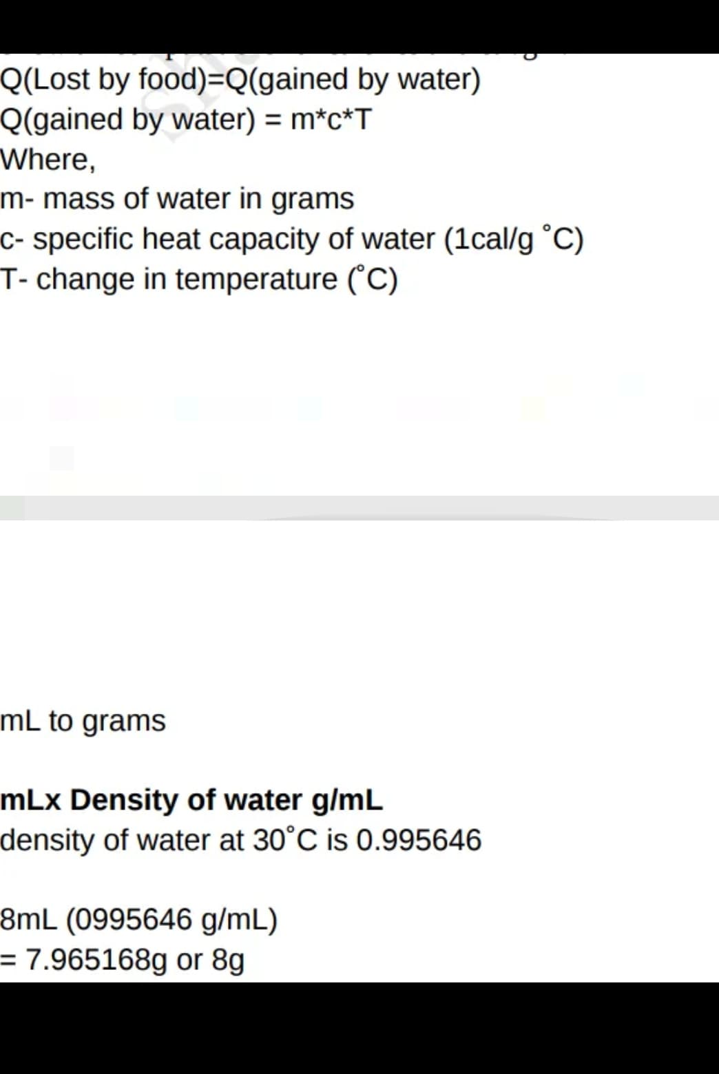Q(Lost by food)=Q(gained by water)
Q(gained by water) = m*c*T
Where,
m- mass of water in grams
c- specific heat capacity of water (1cal/g °C)
T- change in temperature ("C)
mL to grams
mLx Density of water g/mL
density of water at 30°C is 0.995646
8mL (0995646 g/mL)
= 7.965168g or 8g
