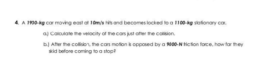 4. A 1900-kg car moving east at 10m/s hits and becomes locked to a 1100-kg stationary car.
a.) Calculate the velocity of the cars just after the collision.
b.) After the collision, the cars motion is opposed by a 9000-N friction force, how far they
skid before coming to a stop?