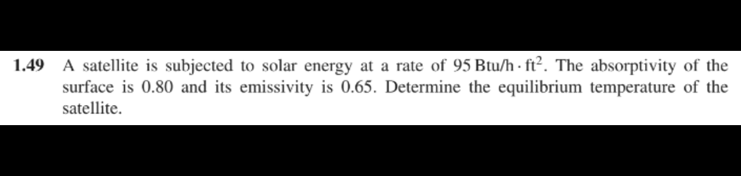 1.49
A satellite is subjected to solar energy at a rate of 95 Btu/h ft². The absorptivity of the
surface is 0.80 and its emissivity is 0.65. Determine the equilibrium temperature of the
satellite.