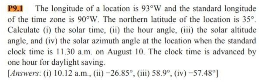 P9.1 The longitude of a location is 93°W and the standard longitude
of the time zone is 90°W. The northern latitude of the location is 35º.
Calculate (i) the solar time, (ii) the hour angle, (iii) the solar altitude
angle, and (iv) the solar azimuth angle at the location when the standard
clock time is 11.30 a.m. on August 10. The clock time is advanced by
one hour for daylight saving.
[Answers: (i) 10.12 a.m., (ii) -26.85°, (iii) 58.9°, (iv) -57.48°]