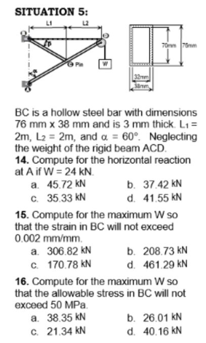 SITUATION 5:
L1
70mm 76nm
O Pin
32mm
BC is a hollow steel bar with dimensions
76 mm x 38 mm and is 3 mm thick. L1 =
2m, L2 = 2m, and a = 60°. Neglecting
the weight of the rigid beam ACD.
14. Compute for the horizontal reaction
at A if W = 24 kN.
a. 45.72 kN
C. 35.33 kN
15. Compute for the maximum W so
that the strain in BC will not exceed
0.002 mm/mm.
b. 37.42 kN
d. 41.55 kN
b. 208.73 kN
d. 461.29 kN
a. 306.82 kN
c. 170.78 kN
16. Compute for the maximum W so
that the allowable stress in BC will not
exceed 50 MPa.
a. 38.35 kN
C. 21.34 kN
b. 26.01 kN
d. 40.16 kN
