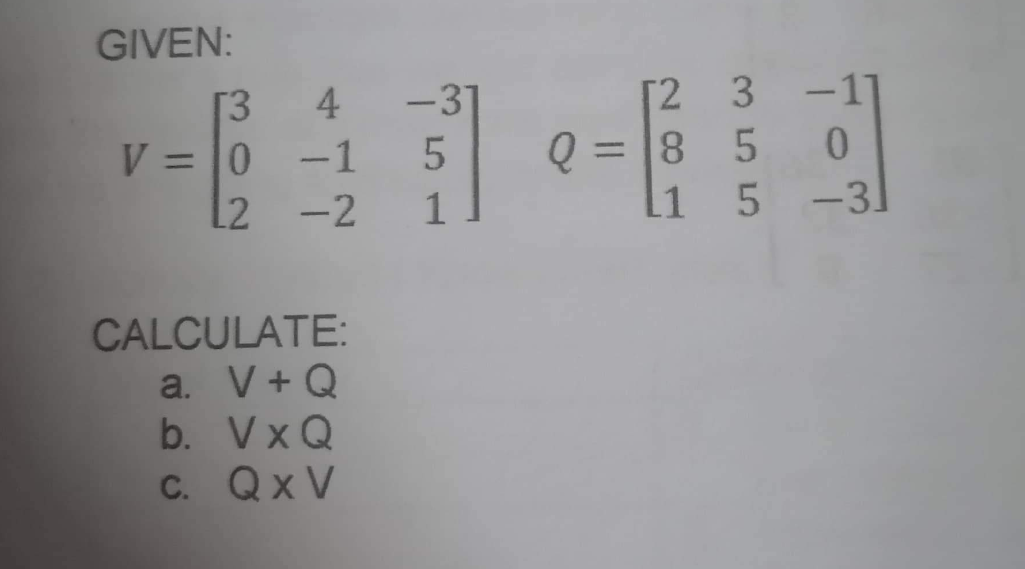 GIVEN:
[3
4
V = 0 -1
L2 -2
CALCULATE:
a. V+ Q
b. VXQ
c. QxV
-31
5
1
[2 3 -1
0
L1 5 -31
Q=85
