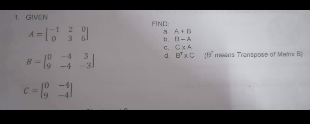 1. GIVEN
A =
B
[-1
0
0
9
2 01
3 6.
-4
-4
c = [9 = 41
3
-3.
FIND:
a. A + B
b.
B-A
CXA
BTx C
C.
d.
(BT means Transpose of Matrix B)