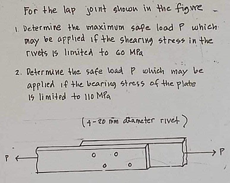For the lap joint shown in the figure
1. Determine the maximum safe load P which
may be applied if the shearing stress in the
rivets is limited to 60 MPa
2. Determine the safe load P which may be
applied if the bearing stress of the plate
Is limited to 110 MPa
(4-20 mm diameter rivet)
O
O
→P