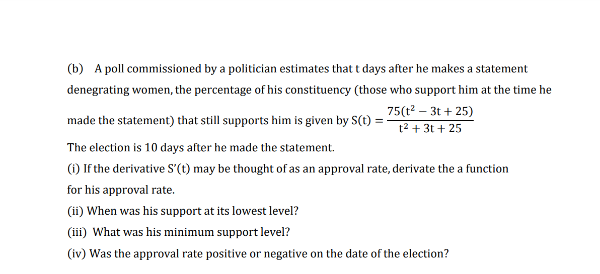 (b) A poll commissioned by a politician estimates that t days after he makes a statement
denegrating women, the percentage of his constituency (those who support him at the time he
75(t? – 3t + 25)
made the statement) that still supports him is given by S(t) =
t2 + 3t + 25
The election is 10 days after he made the statement.
(i) If the derivative S'(t) may be thought of as an approval rate, derivate the a function
for his approval rate.
(ii) When was his support at its lowest level?
(iii) What was his minimum support level?
(iv) Was the approval rate positive or negative on the date of the election?
